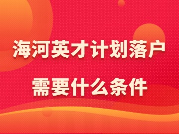 天津打造人才集聚“强磁场”！海河英才计划落户需要什么条件？