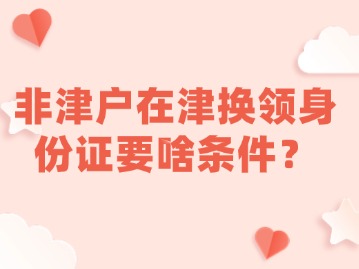 非津户在津换领身份证要啥条件？